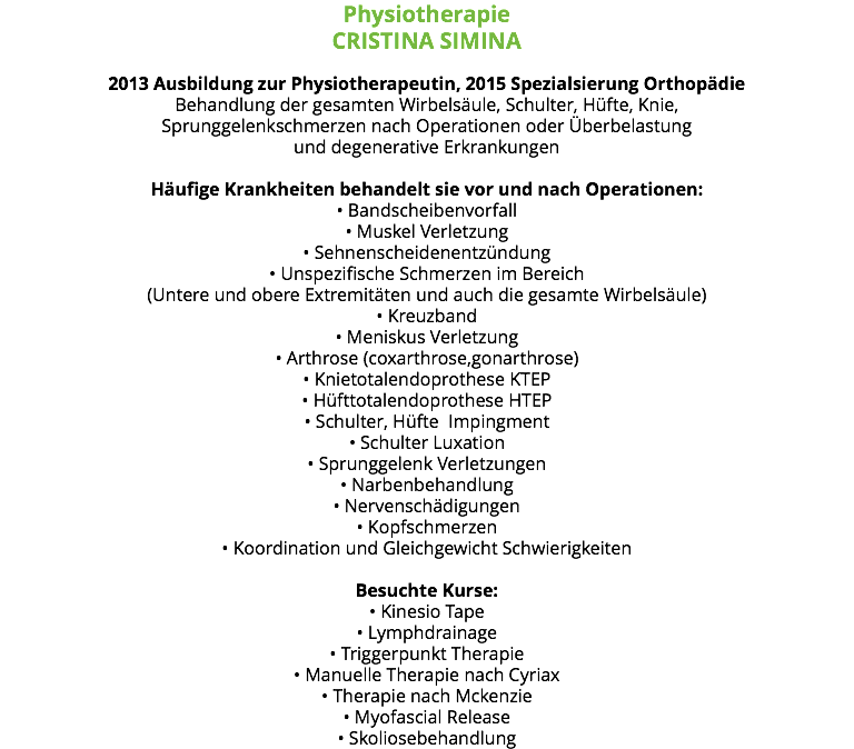 Physiotherapie CRISTINA SIMINA 2013 Ausbildung zur Physiotherapeutin, 2015 Spezialsierung Orthopädie Behandlung der gesamten Wirbelsäule, Schulter, Hüfte, Knie, Sprunggelenkschmerzen nach Operationen oder Überbelastung und degenerative Erkrankungen Häufige Krankheiten behandelt sie vor und nach Operationen: • Bandscheibenvorfall • Muskel Verletzung • Sehnenscheidenentzündung • Unspezifische Schmerzen im Bereich (Untere und obere Extremitäten und auch die gesamte Wirbelsäule) • Kreuzband • Meniskus Verletzung • Arthrose (coxarthrose,gonarthrose) • Knietotalendoprothese KTEP • Hüfttotalendoprothese HTEP • Schulter, Hüfte Impingment • Schulter Luxation • Sprunggelenk Verletzungen • Narbenbehandlung • Nervenschädigungen • Kopfschmerzen • Koordination und Gleichgewicht Schwierigkeiten Besuchte Kurse: • Kinesio Tape • Lymphdrainage • Triggerpunkt Therapie • Manuelle Therapie nach Cyriax • Therapie nach Mckenzie • Myofascial Release • Skoliosebehandlung 